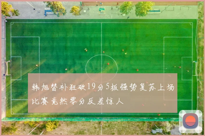 韩旭替补狂砍19分5板强势复苏上场比赛竟然零分反差惊人