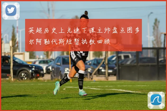 英超历史上光速下课主帅盘点图多尔阿勒代斯短暂执教回顾