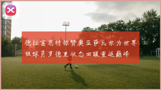 德拉富恩特称赞奥亚萨瓦尔为世界级球员罗德里状态回暖重返巅峰