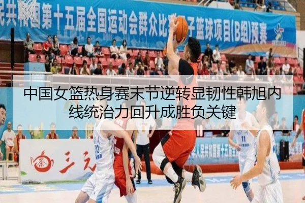 中国女篮热身赛末节逆转显韧性韩旭内线统治力回升成胜负关键